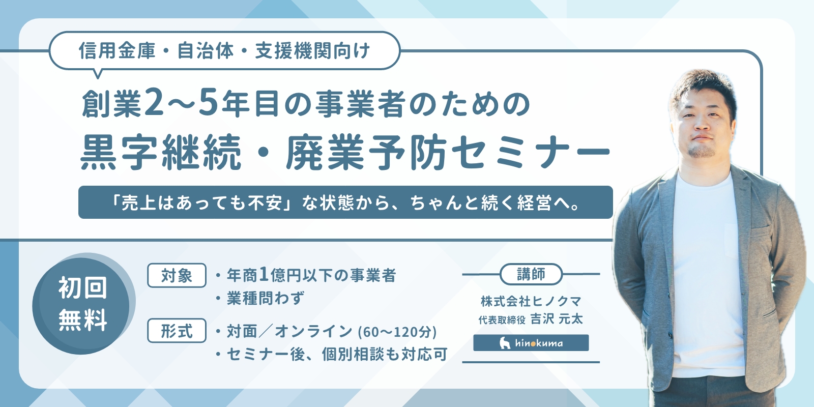 信用金庫・商工会・自治体向け
創業2〜5年目の事業者のための黒字継続・廃業予防セミナー
講師：株式会社ヒノクマ 代表取締役 吉沢元太
